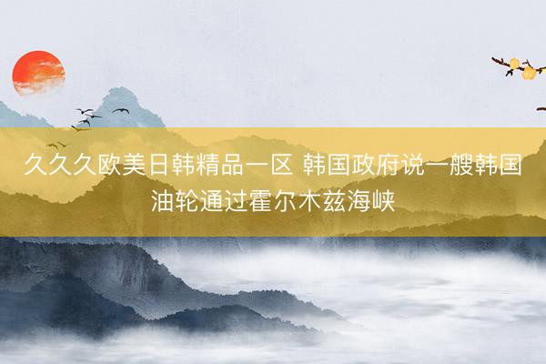 久久久欧美日韩精品一区 韩国政府说一艘韩国油轮通过霍尔木兹海峡
