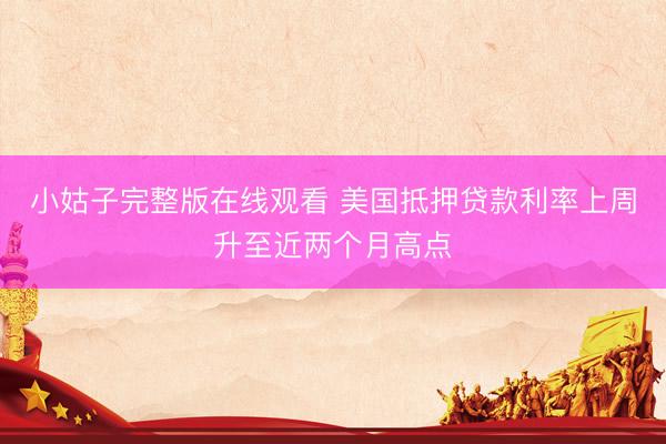 小姑子完整版在线观看 美国抵押贷款利率上周升至近两个月高点