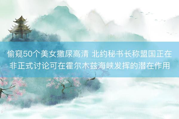 偷窥50个美女撒尿高清 北约秘书长称盟国正在非正式讨论可在霍尔木兹海峡发挥的潜在作用