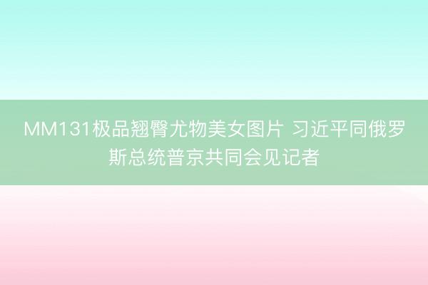 MM131极品翘臀尤物美女图片 习近平同俄罗斯总统普京共同会见记者