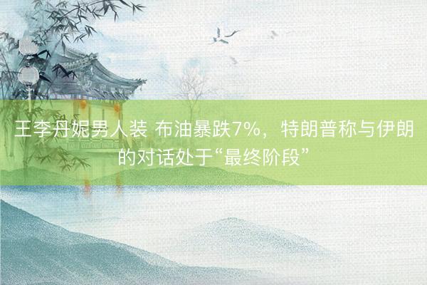 王李丹妮男人装 布油暴跌7%，特朗普称与伊朗的对话处于“最终阶段”