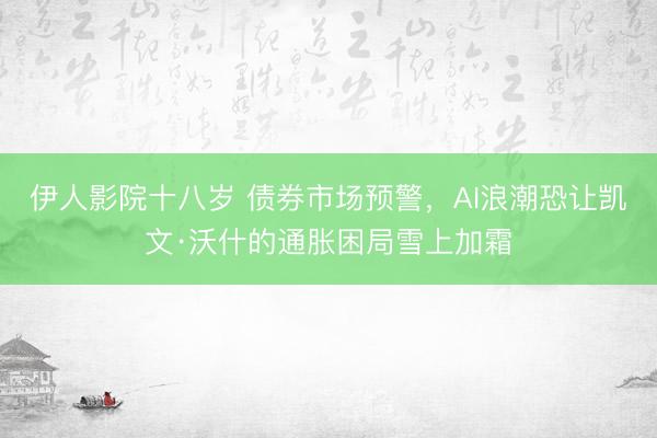 伊人影院十八岁 债券市场预警，AI浪潮恐让凯文·沃什的通胀困局雪上加霜