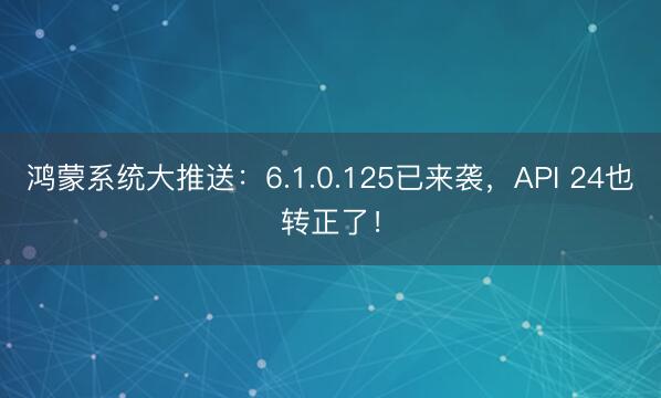 鸿蒙系统大推送：6.1.0.125已来袭，API 24也转正了！
