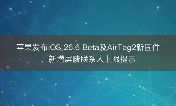 苹果发布iOS 26.6 Beta及AirTag2新固件，新增屏蔽联系人上限提示