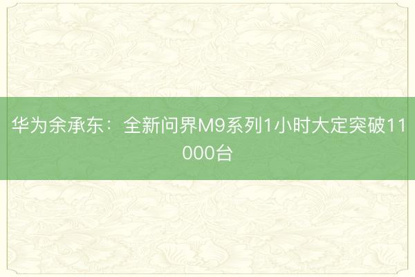 华为余承东：全新问界M9系列1小时大定突破11000台