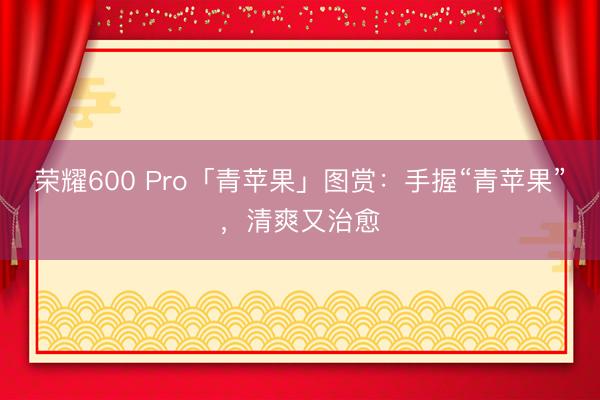 荣耀600 Pro「青苹果」图赏：手握“青苹果”，清爽又治愈
