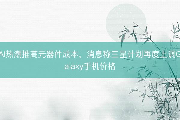 AI热潮推高元器件成本，消息称三星计划再度上调Galaxy手机价格