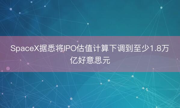 SpaceX据悉将IPO估值计算下调到至少1.8万亿好意思元