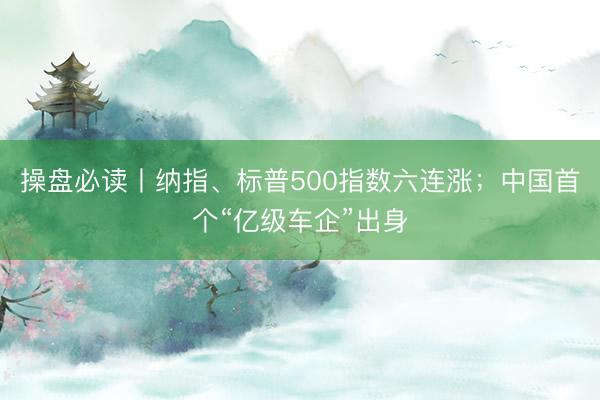 操盘必读丨纳指、标普500指数六连涨；中国首个“亿级车企”出身