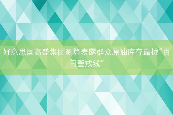 好意思国高盛集团测算表露群众原油库存靠拢“百日警戒线”