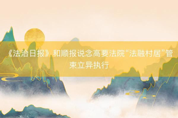 《法治日报》和顺报说念高要法院“法融村居”管束立异执行