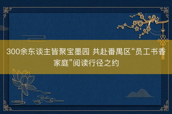 300余东谈主皆聚宝墨园 共赴番禺区“员工书香家庭”阅读行径之约
