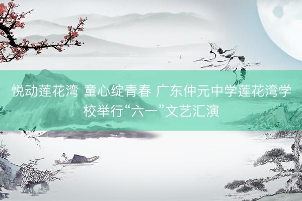 悦动莲花湾 童心绽青春 广东仲元中学莲花湾学校举行“六一”文艺汇演
