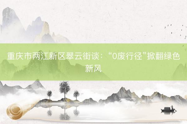 重庆市两江新区翠云街谈：“0废行径”掀翻绿色新风