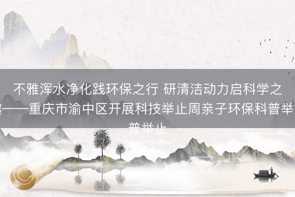 不雅浑水净化践环保之行 研清洁动力启科学之趣——重庆市渝中区开展科技举止周亲子环保科普举止