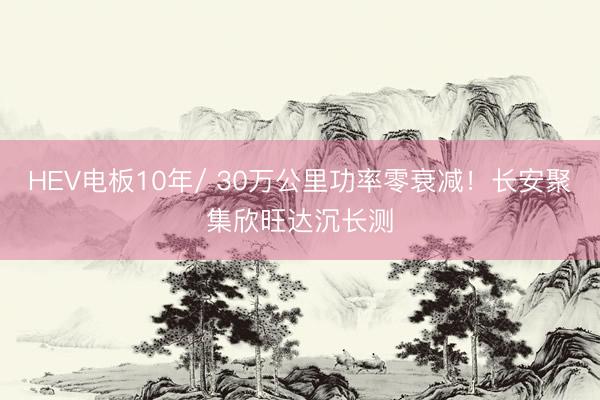 HEV电板10年/ 30万公里功率零衰减！长安聚集欣旺达沉长测