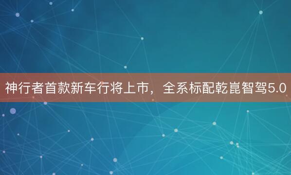 神行者首款新车行将上市，全系标配乾崑智驾5.0