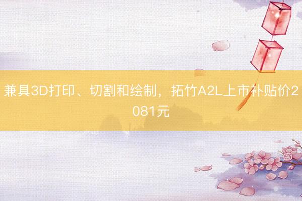 兼具3D打印、切割和绘制，拓竹A2L上市补贴价2081元
