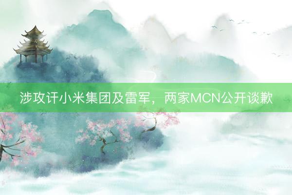 涉攻讦小米集团及雷军，两家MCN公开谈歉