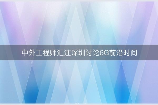 中外工程师汇注深圳讨论6G前沿时间