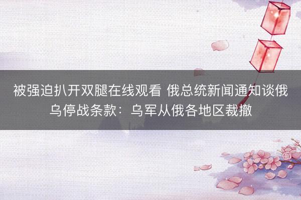 被强迫扒开双腿在线观看 俄总统新闻通知谈俄乌停战条款：乌军从俄各地区裁撤