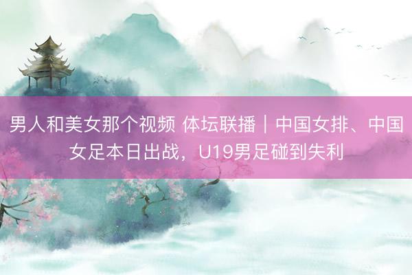 男人和美女那个视频 体坛联播｜中国女排、中国女足本日出战，U19男足碰到失利
