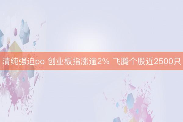 清纯强迫po 创业板指涨逾2% 飞腾个股近2500只