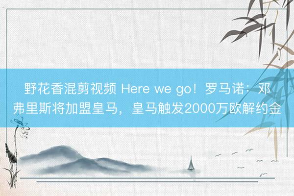 野花香混剪视频 Here we go！罗马诺：邓弗里斯将加盟皇马，皇马触发2000万欧解约金