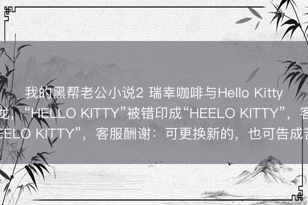 我的黑帮老公小说2 瑞幸咖啡与Hello Kitty的联名适度相近出乌龙，“HELLO KITTY”被错印成“HEELO KITTY”，客服酬谢：可更换新的，也可告成苦求退款