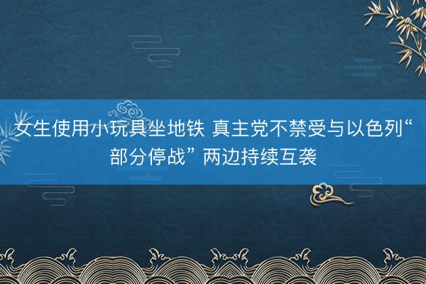 女生使用小玩具坐地铁 真主党不禁受与以色列“部分停战” 两边持续互袭