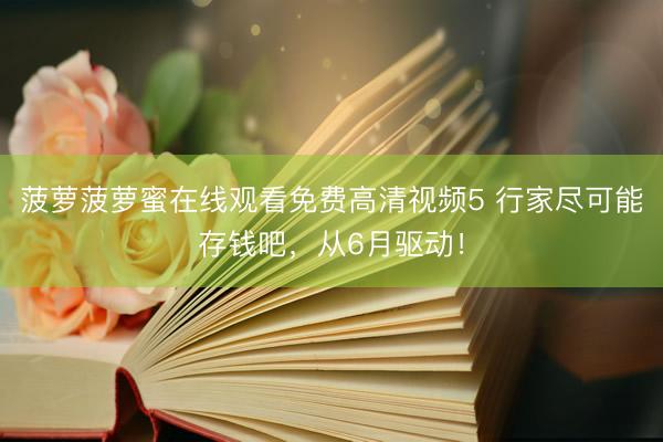 菠萝菠萝蜜在线观看免费高清视频5 行家尽可能存钱吧，从6月驱动！