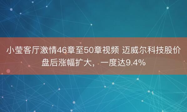 小莹客厅激情46章至50章视频 迈威尔科技股价盘后涨幅扩大，一度达9.4%