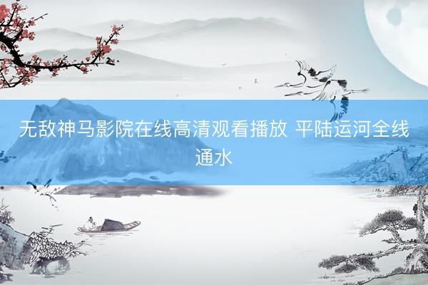 无敌神马影院在线高清观看播放 平陆运河全线通水