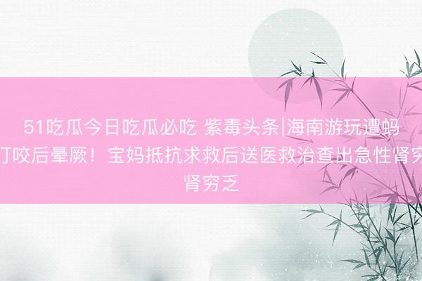 51吃瓜今日吃瓜必吃 紫毒头条∣海南游玩遭蚂蚁叮咬后晕厥！宝妈抵抗求救后送医救治查出急性肾穷乏