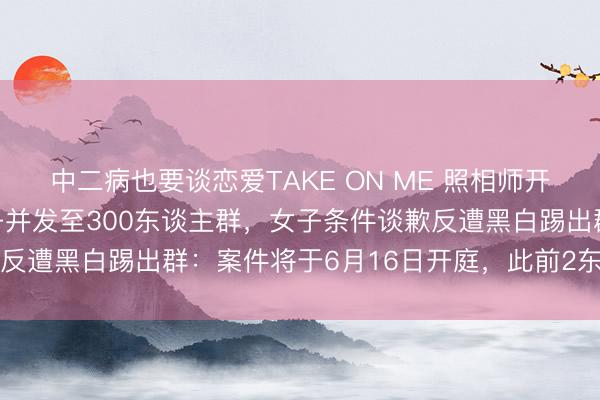 中二病也要谈恋爱TAKE ON ME 照相师开黄腔、坏心P图丑化女子并发至300东谈主群，女子条件谈歉反遭黑白踢出群：案件将于6月16日开庭，此前2东谈主被拘留