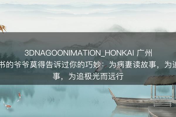 3DNAGOONIMATION_HONKAI 广州92岁摆摊卖书的爷爷莫得告诉过你的巧妙：为病妻读故事，为追极光而远行