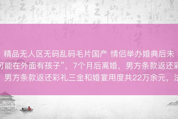 精品无人区无码乱码毛片国产 情侣举办婚典后未领证，女方发现男方“可能在外面有孩子”，7个月后离婚，男方条款返还彩礼三金和婚宴用度共22万余元，法院判了→