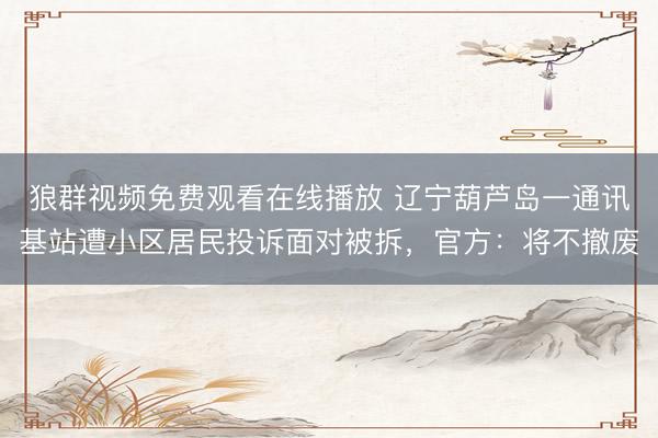 狼群视频免费观看在线播放 辽宁葫芦岛一通讯基站遭小区居民投诉面对被拆，官方：将不撤废