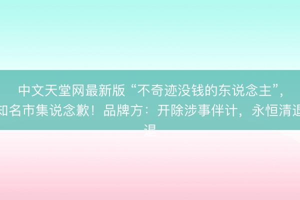 中文天堂网最新版 “不奇迹没钱的东说念主”，知名市集说念歉！品牌方：开除涉事伴计，永恒清退