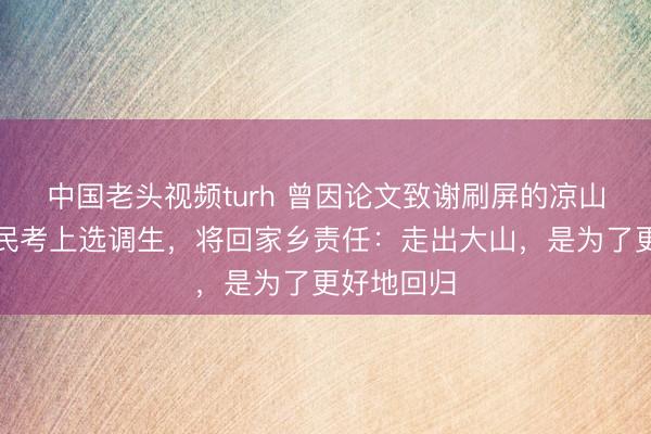 中国老头视频turh 曾因论文致谢刷屏的凉山学子苏正民考上选调生，将回家乡责任：走出大山，是为了更好地回归
