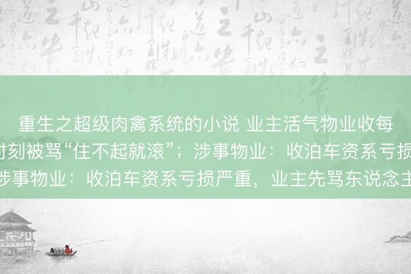 重生之超级肉禽系统的小说 业主活气物业收每天4元泊车资，争执时刻被骂“住不起就滚”；涉事物业：收泊车资系亏损严重，业主先骂东说念主