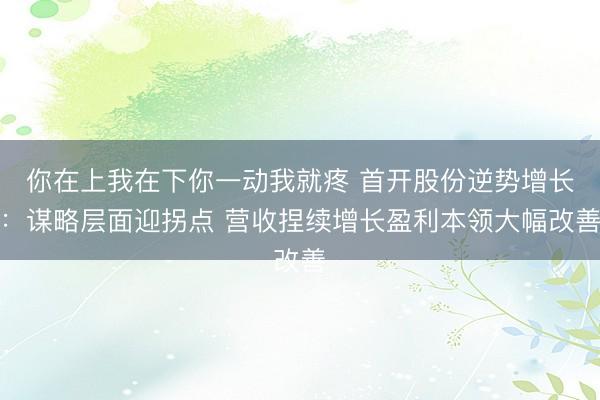 你在上我在下你一动我就疼 首开股份逆势增长：谋略层面迎拐点 营收捏续增长盈利本领大幅改善