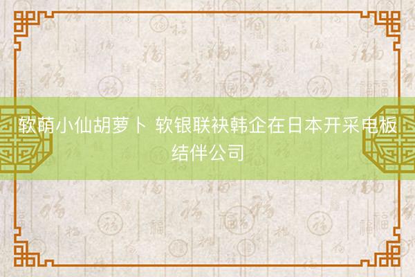 软萌小仙胡萝卜 软银联袂韩企在日本开采电板结伴公司