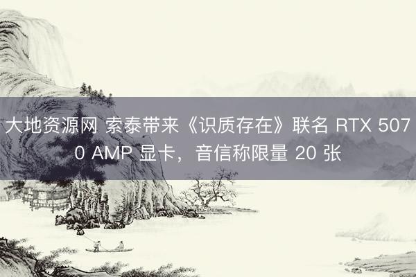 大地资源网 索泰带来《识质存在》联名 RTX 5070 AMP 显卡，音信称限量 20 张