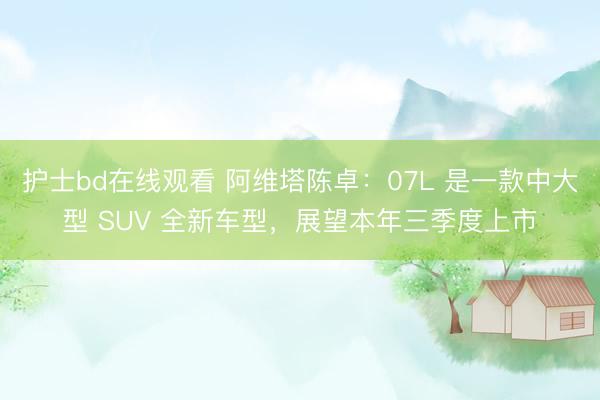 护士bd在线观看 阿维塔陈卓：07L 是一款中大型 SUV 全新车型，展望本年三季度上市