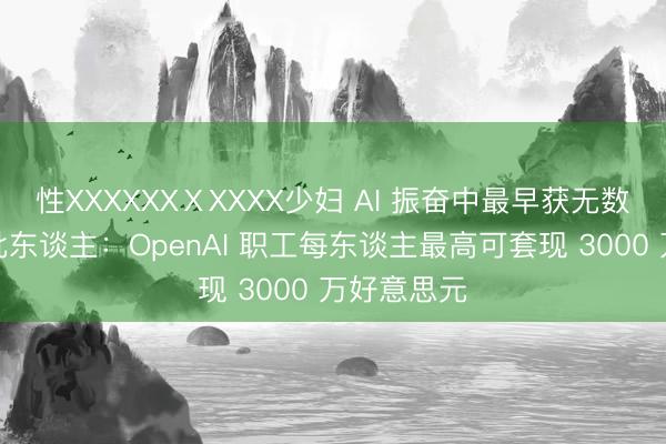 性XXXXXXⅩXXXX少妇 AI 振奋中最早获无数报酬的一批东谈主：OpenAI 职工每东谈主最高可套现 3000 万好意思元