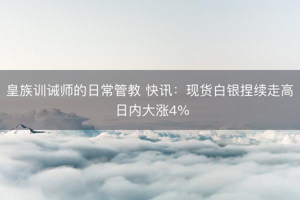 皇族训诫师的日常管教 快讯：现货白银捏续走高 日内大涨4%