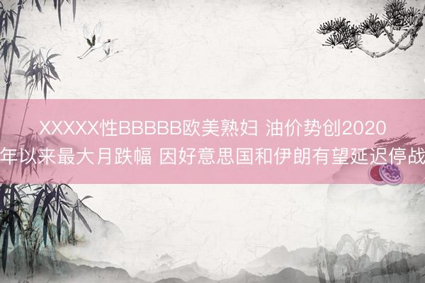 XXXXX性BBBBB欧美熟妇 油价势创2020年以来最大月跌幅 因好意思国和伊朗有望延迟停战