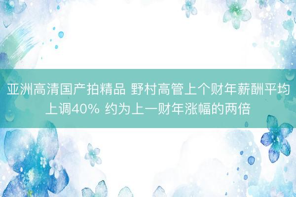 亚洲高清国产拍精品 野村高管上个财年薪酬平均上调40% 约为上一财年涨幅的两倍