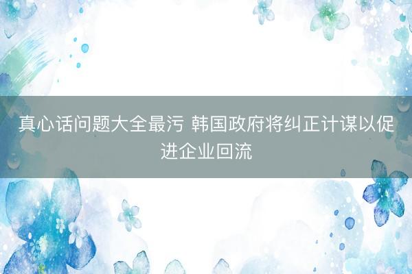 真心话问题大全最污 韩国政府将纠正计谋以促进企业回流